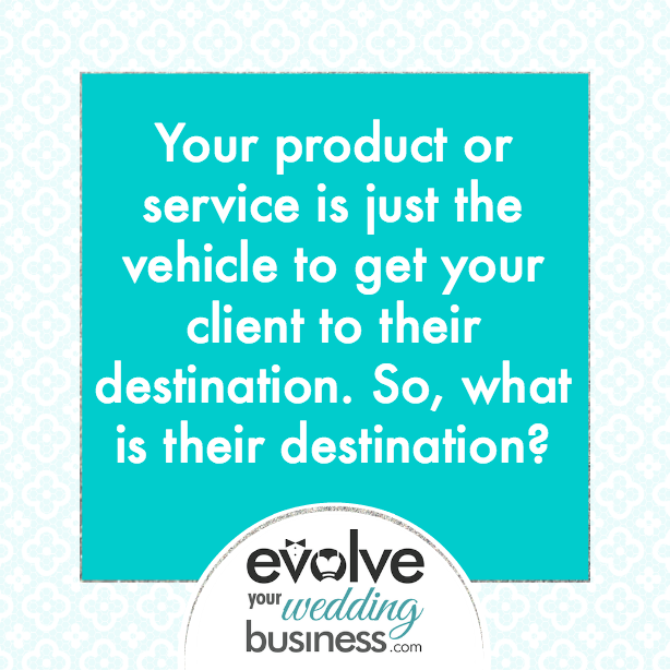 Your product or service is just the vehicle to get your client to their destination. So, what is their destination?